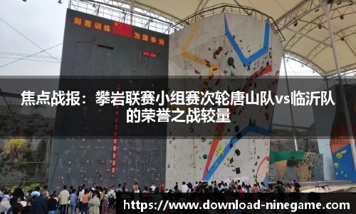 焦点战报：攀岩联赛小组赛次轮唐山队vs临沂队的荣誉之战较量