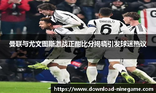 曼联与尤文图斯激战正酣比分揭晓引发球迷热议
